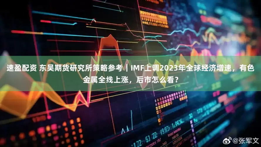 速盈配资 东吴期货研究所策略参考｜IMF上调2023年全球经济增速，有色金属全线上涨，后市怎么看？