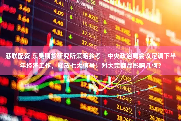 港联配资 东吴期货研究所策略参考｜中央政治局会议定调下半年经济工作，释放七大信号！对大宗商品影响几何？