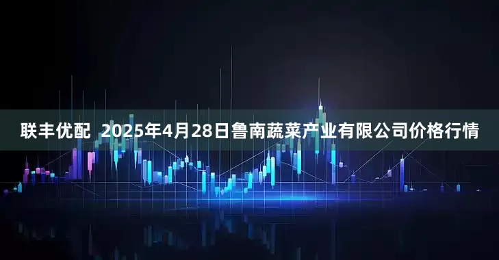 联丰优配  2025年4月28日鲁南蔬菜产业有限公司价格行情