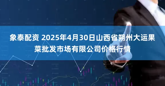 象泰配资 2025年4月30日山西省朔州大运果菜批发市场有限公司价格行情
