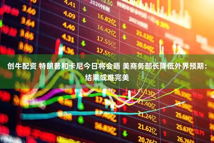 创牛配资 特朗普和卡尼今日将会晤 美商务部长降低外界预期：结果或难完美