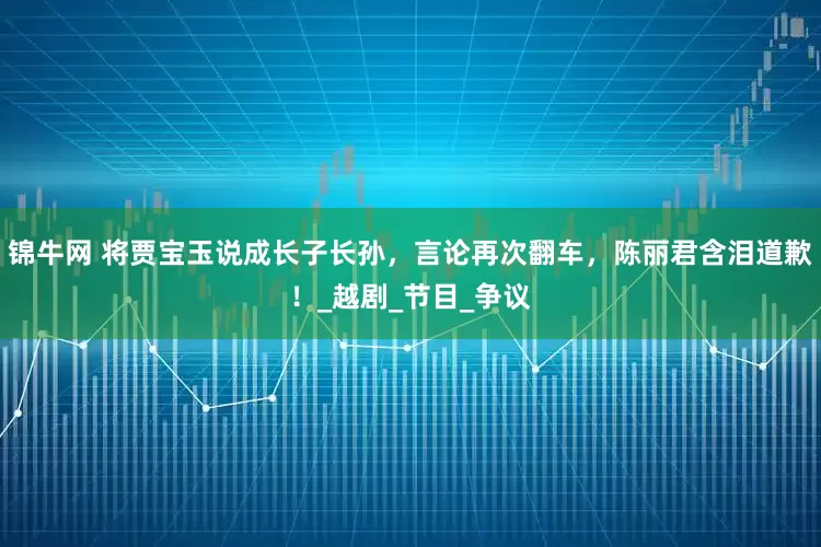 锦牛网 将贾宝玉说成长子长孙，言论再次翻车，陈丽君含泪道歉！_越剧_节目_争议