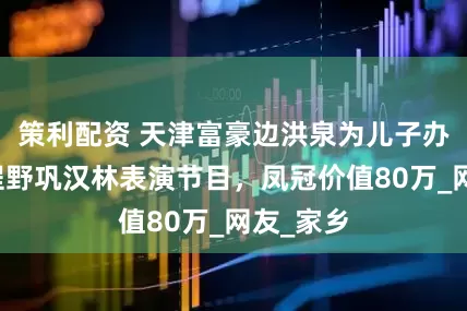策利配资 天津富豪边洪泉为儿子办婚礼！程野巩汉林表演节目，凤冠价值80万_网友_家乡