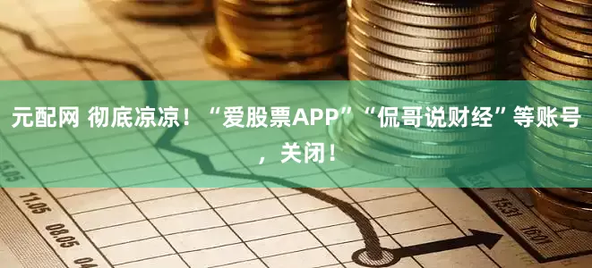 元配网 彻底凉凉！“爱股票APP”“侃哥说财经”等账号，关闭！