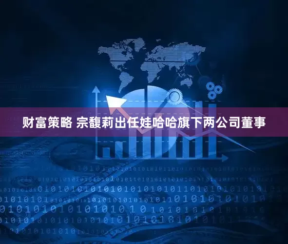 财富策略 宗馥莉出任娃哈哈旗下两公司董事