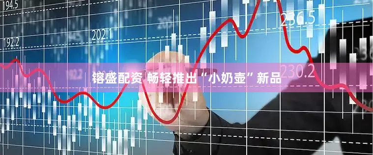 镕盛配资 畅轻推出“小奶壶”新品