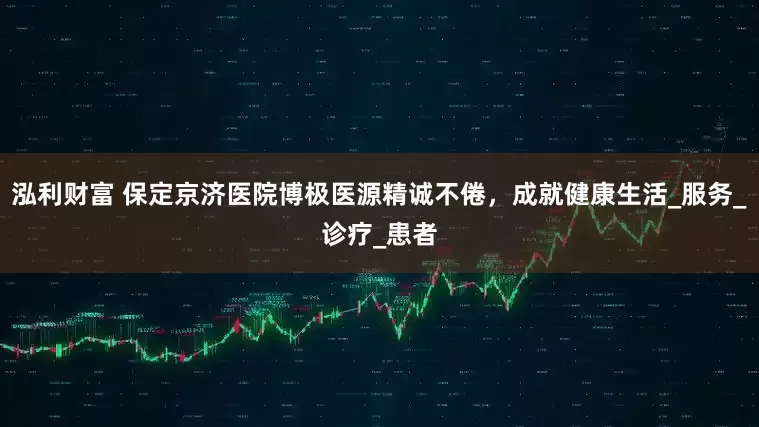 泓利财富 保定京济医院博极医源精诚不倦，成就健康生活_服务_诊疗_患者