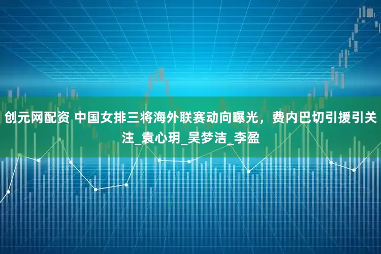 创元网配资 中国女排三将海外联赛动向曝光，费内巴切引援引关注_袁心玥_吴梦洁_李盈
