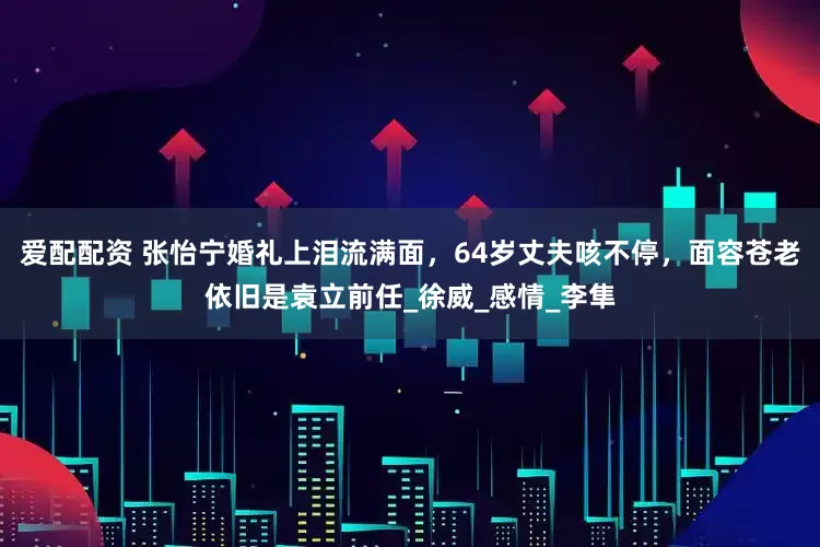 爱配配资 张怡宁婚礼上泪流满面，64岁丈夫咳不停，面容苍老依旧是袁立前任_徐威_感情_李隼