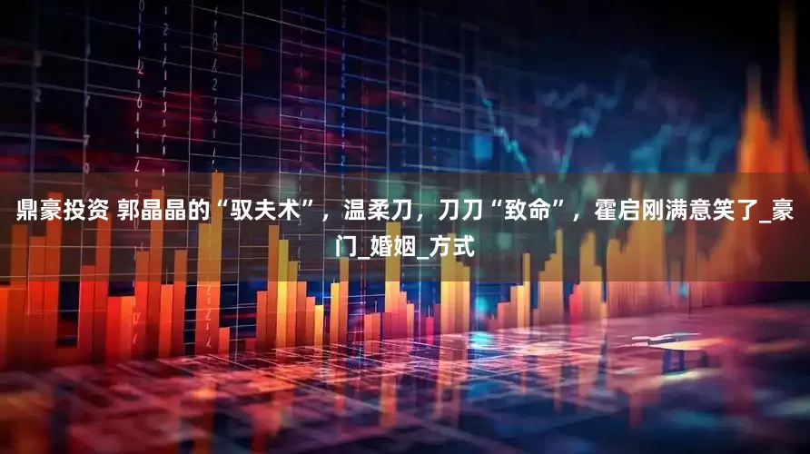 鼎豪投资 郭晶晶的“驭夫术”，温柔刀，刀刀“致命”，霍启刚满意笑了_豪门_婚姻_方式