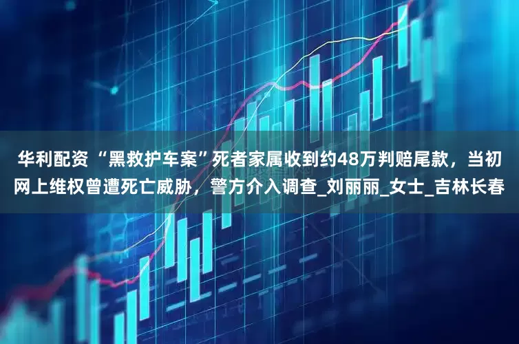 华利配资 “黑救护车案”死者家属收到约48万判赔尾款，当初网上维权曾遭死亡威胁，警方介入调查_刘丽丽_女士_吉林长春