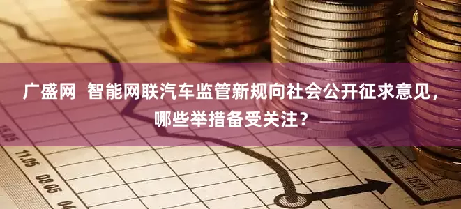 广盛网  智能网联汽车监管新规向社会公开征求意见，哪些举措备受关注？