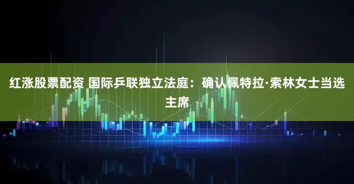 红涨股票配资 国际乒联独立法庭：确认佩特拉·索林女士当选主席