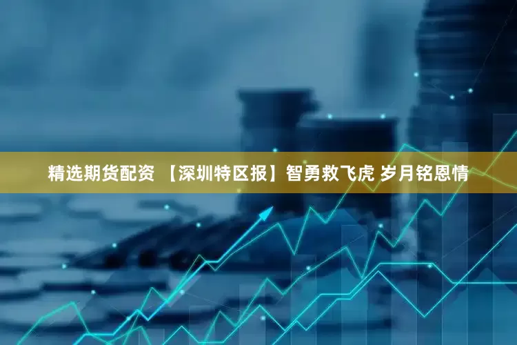 精选期货配资 【深圳特区报】智勇救飞虎 岁月铭恩情