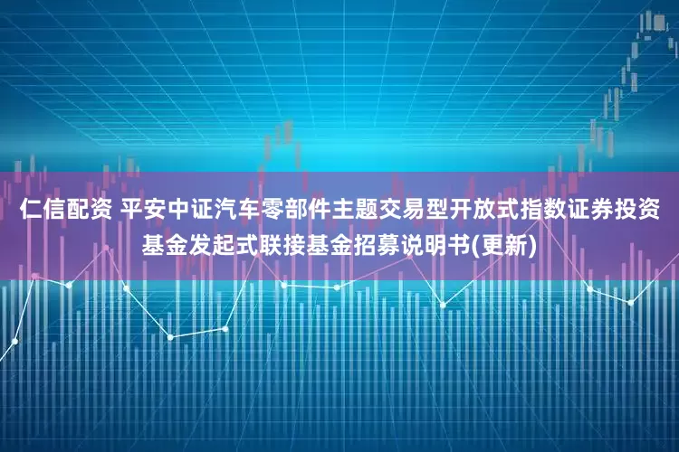 仁信配资 平安中证汽车零部件主题交易型开放式指数证券投资基金发起式联接基金招募说明书(更新)