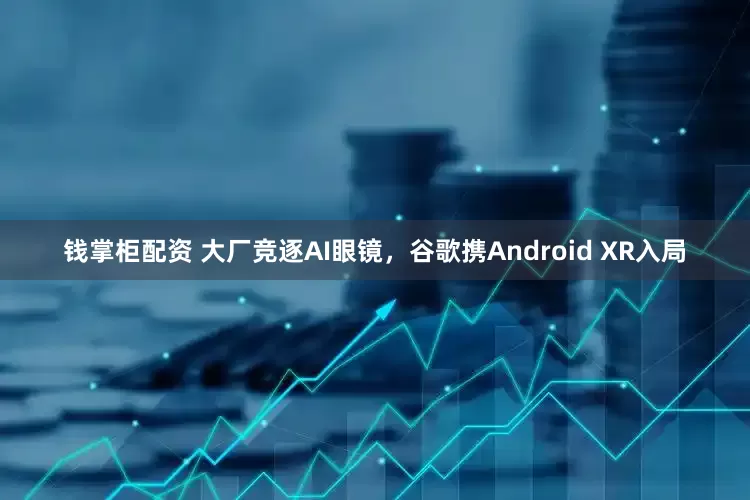 钱掌柜配资 大厂竞逐AI眼镜，谷歌携Android XR入局
