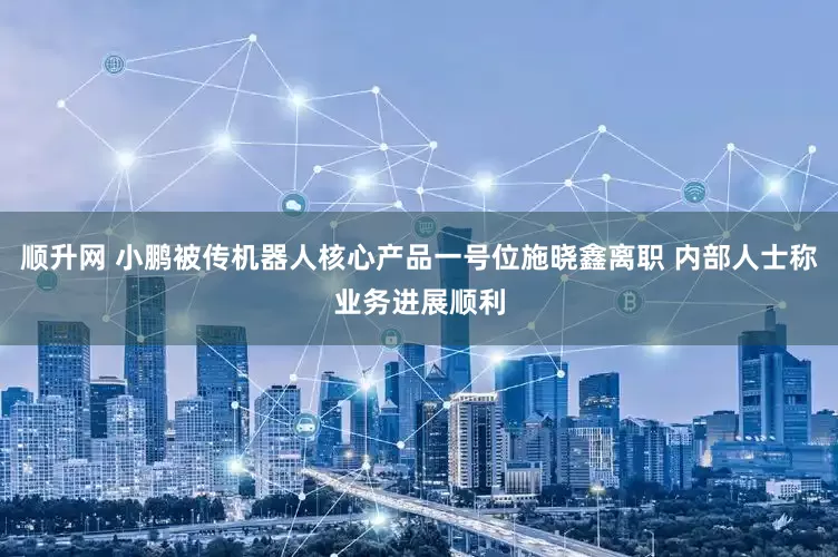 顺升网 小鹏被传机器人核心产品一号位施晓鑫离职 内部人士称业务进展顺利