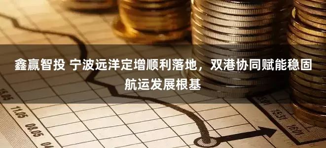 鑫赢智投 宁波远洋定增顺利落地，双港协同赋能稳固航运发展根基